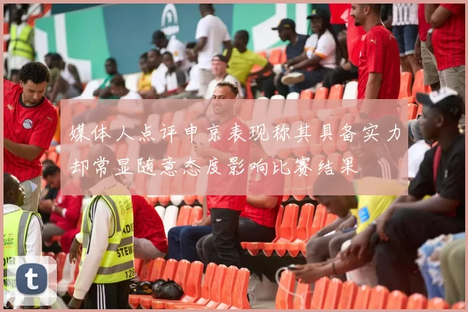 媒体人点评申京表现称其具备实力却常显随意态度影响比赛结果