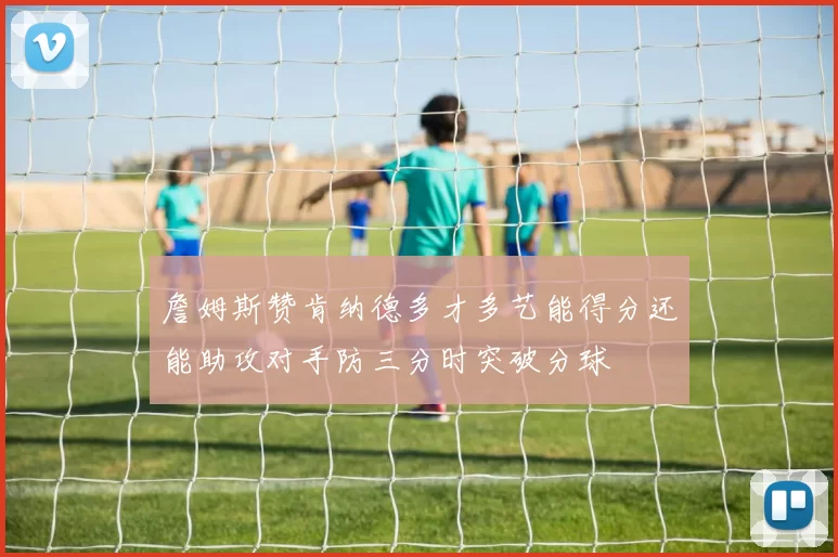 詹姆斯赞肯纳德多才多艺能得分还能助攻对手防三分时突破分球