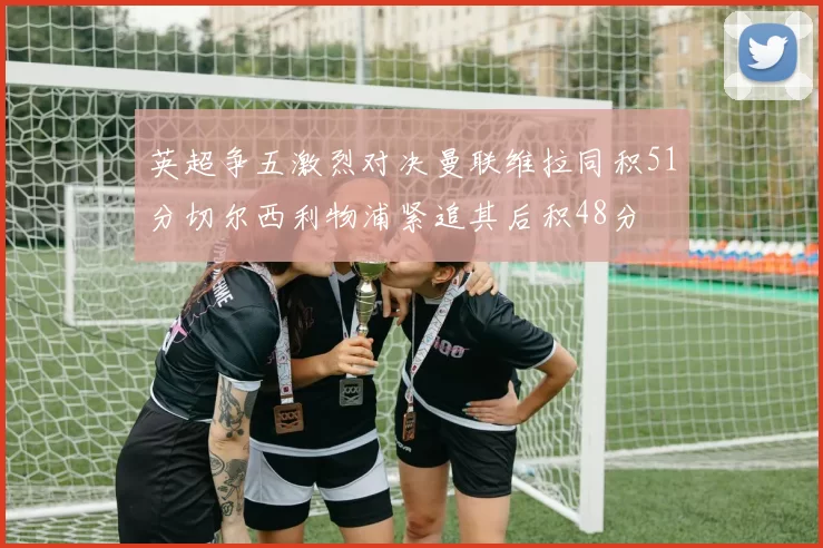 英超争五激烈对决曼联维拉同积51分切尔西利物浦紧追其后积48分