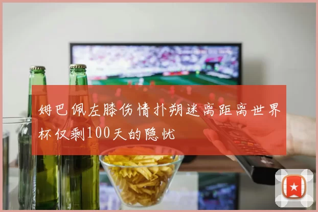姆巴佩左膝伤情扑朔迷离距离世界杯仅剩100天的隐忧