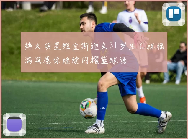 热火明星维金斯迎来31岁生日祝福满满愿你继续闪耀篮球场