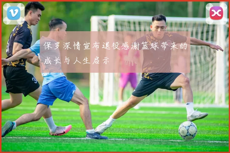 保罗深情宣布退役感谢篮球带来的成长与人生启示