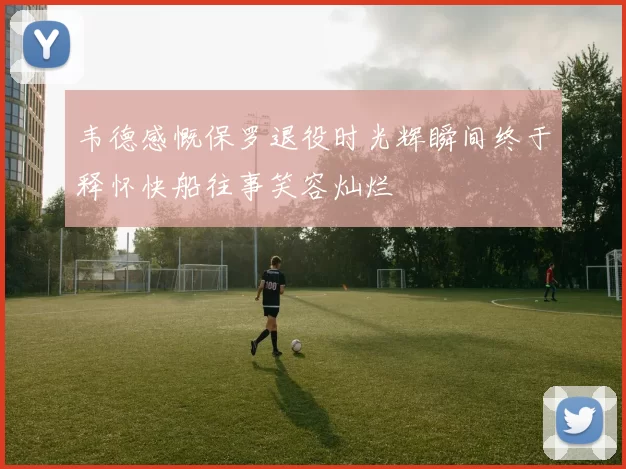 韦德感慨保罗退役时光辉瞬间终于释怀快船往事笑容灿烂