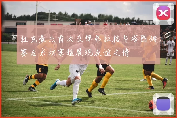 杜克豪杰首次交锋弗拉格与塔图姆赛后亲切寒暄展现友谊之情