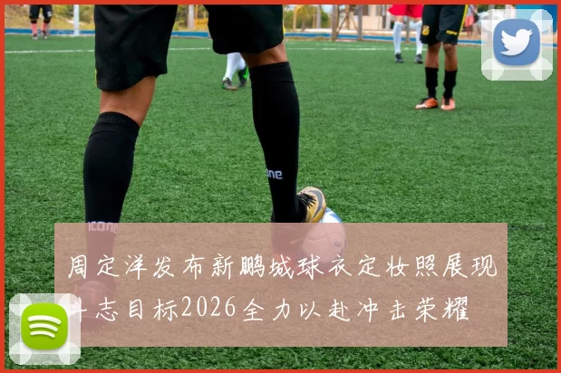 周定洋发布新鹏城球衣定妆照展现斗志目标2026全力以赴冲击荣耀