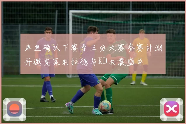 库里确认下赛季三分大赛参赛计划并邀克莱利拉德与KD共襄盛举