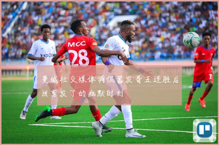 曼城社交媒体调侃蓄发哥五连胜后该剪发了的幽默时刻