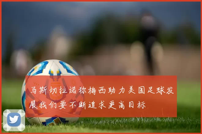 马斯切拉诺称梅西助力美国足球发展我们要不断追求更高目标