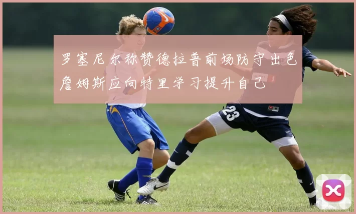 罗塞尼尔称赞德拉普前场防守出色詹姆斯应向特里学习提升自己
