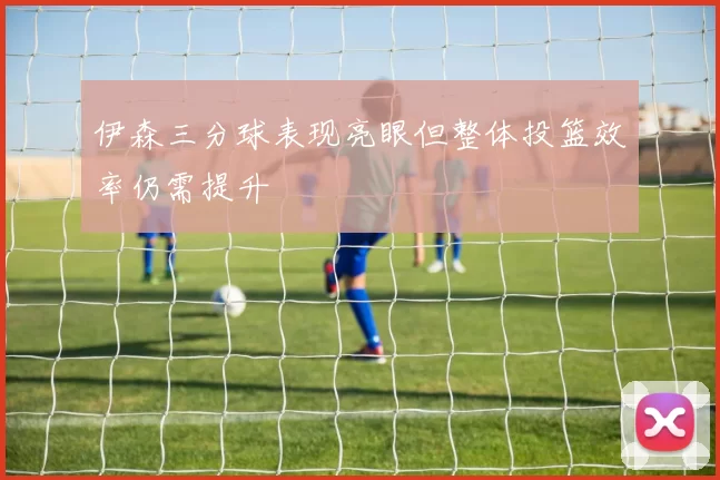伊森三分球表现亮眼但整体投篮效率仍需提升
