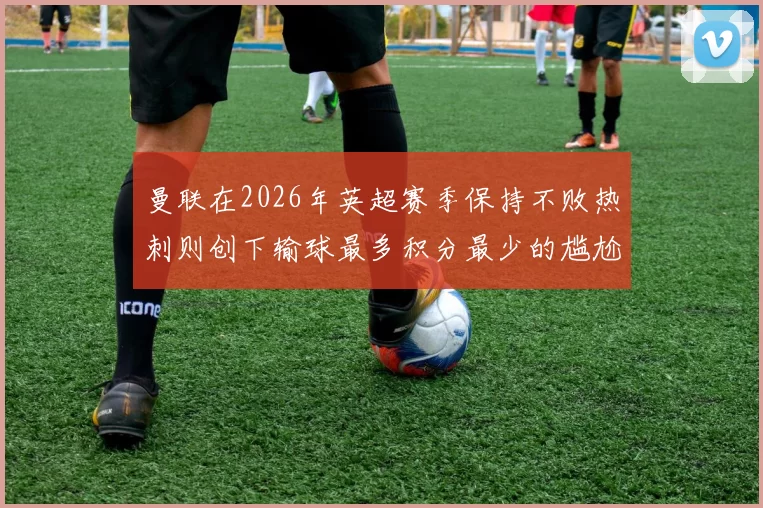曼联在2026年英超赛季保持不败热刺则创下输球最多积分最少的尴尬纪录