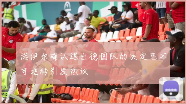 诺伊尔确认退出德国队的决定已不可逆转引发热议