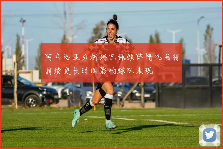 阿韦洛亚分析姆巴佩缺阵情况或将持续更长时间影响球队表现