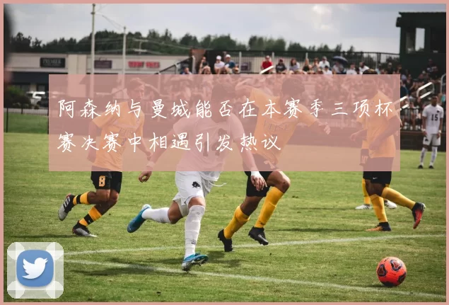 阿森纳与曼城能否在本赛季三项杯赛决赛中相遇引发热议