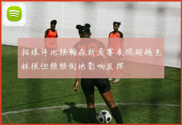 拓媒评论杨瀚森新秀赛表现超越克林根但频频倒地影响发挥