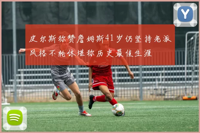 皮尔斯称赞詹姆斯41岁仍坚持老派风格不轮休堪称历史最佳生涯