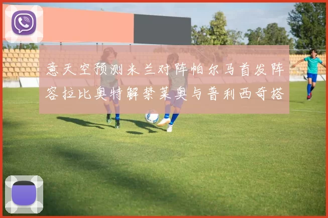 意天空预测米兰对阵帕尔马首发阵容拉比奥特解禁莱奥与普利西奇搭档出战