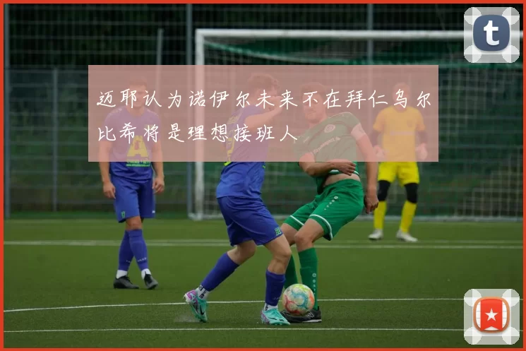 迈耶认为诺伊尔未来不在拜仁乌尔比希将是理想接班人