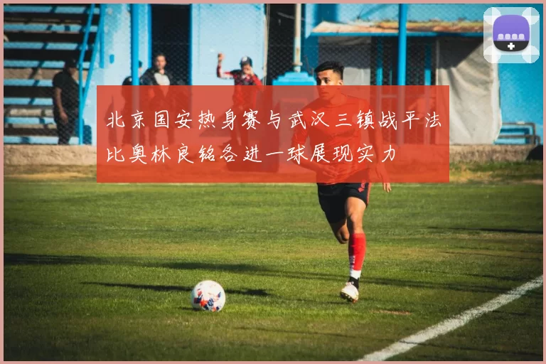 北京国安热身赛与武汉三镇战平法比奥林良铭各进一球展现实力