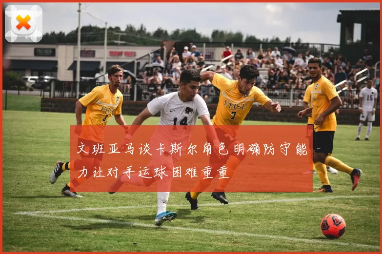 文班亚马谈卡斯尔角色明确防守能力让对手运球困难重重