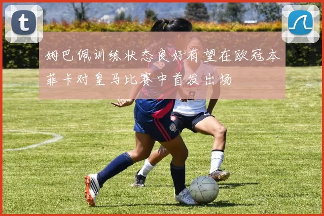 姆巴佩训练状态良好有望在欧冠本菲卡对皇马比赛中首发出场